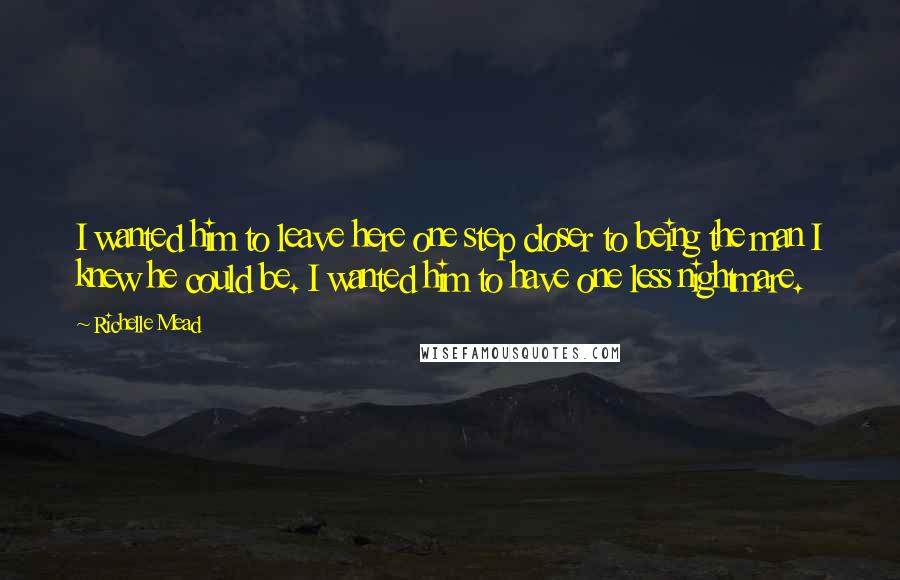 Richelle Mead Quotes: I wanted him to leave here one step closer to being the man I knew he could be. I wanted him to have one less nightmare.