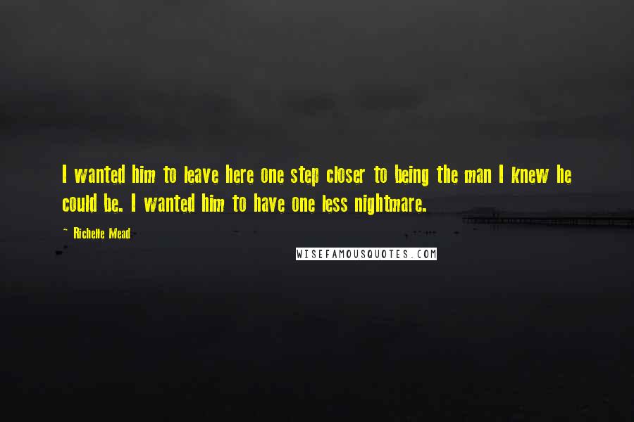 Richelle Mead Quotes: I wanted him to leave here one step closer to being the man I knew he could be. I wanted him to have one less nightmare.
