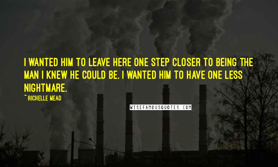 Richelle Mead Quotes: I wanted him to leave here one step closer to being the man I knew he could be. I wanted him to have one less nightmare.