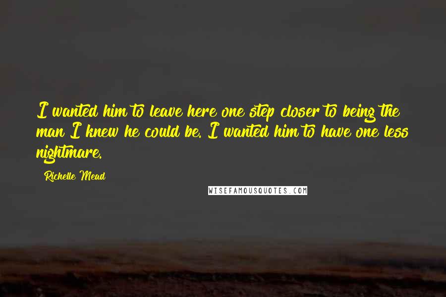 Richelle Mead Quotes: I wanted him to leave here one step closer to being the man I knew he could be. I wanted him to have one less nightmare.