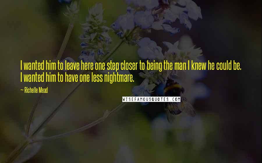 Richelle Mead Quotes: I wanted him to leave here one step closer to being the man I knew he could be. I wanted him to have one less nightmare.