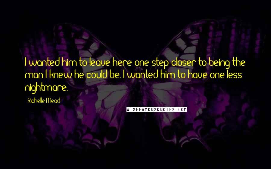 Richelle Mead Quotes: I wanted him to leave here one step closer to being the man I knew he could be. I wanted him to have one less nightmare.