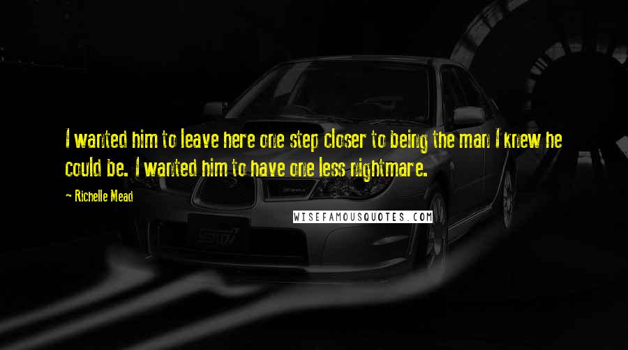 Richelle Mead Quotes: I wanted him to leave here one step closer to being the man I knew he could be. I wanted him to have one less nightmare.
