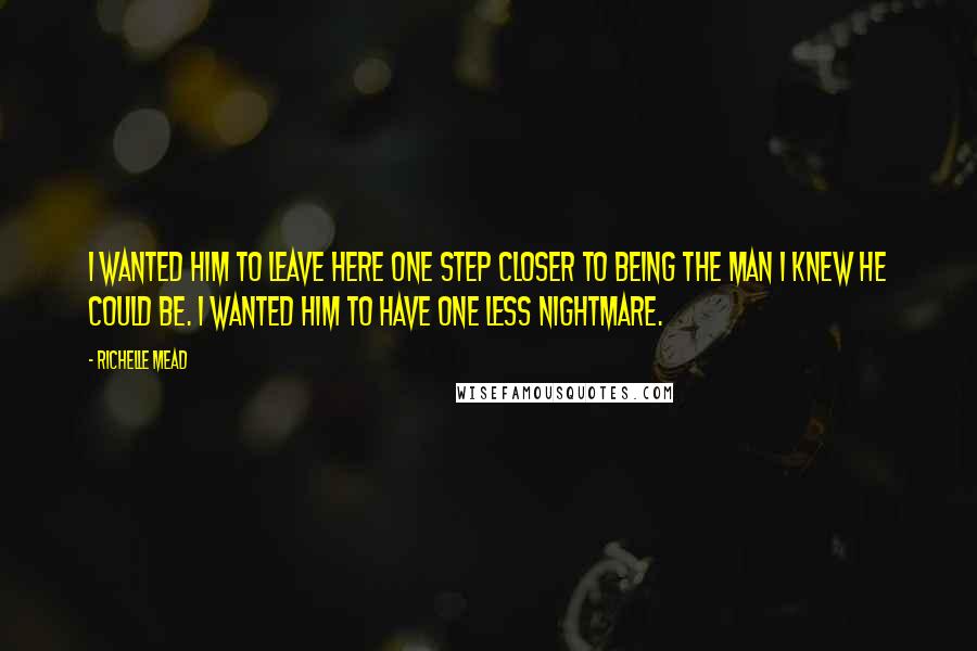 Richelle Mead Quotes: I wanted him to leave here one step closer to being the man I knew he could be. I wanted him to have one less nightmare.