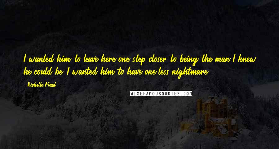 Richelle Mead Quotes: I wanted him to leave here one step closer to being the man I knew he could be. I wanted him to have one less nightmare.