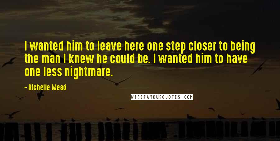 Richelle Mead Quotes: I wanted him to leave here one step closer to being the man I knew he could be. I wanted him to have one less nightmare.
