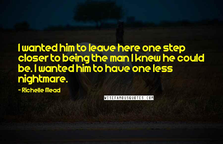 Richelle Mead Quotes: I wanted him to leave here one step closer to being the man I knew he could be. I wanted him to have one less nightmare.
