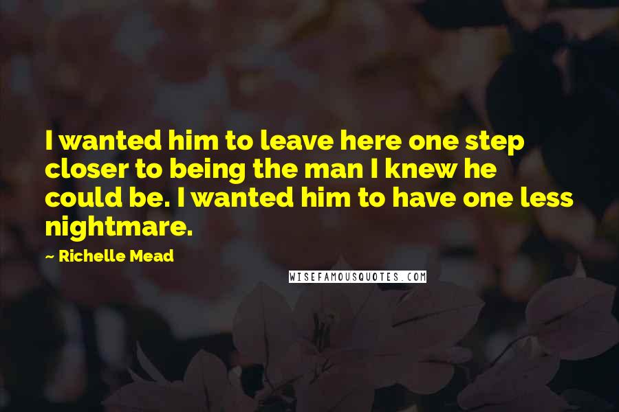 Richelle Mead Quotes: I wanted him to leave here one step closer to being the man I knew he could be. I wanted him to have one less nightmare.