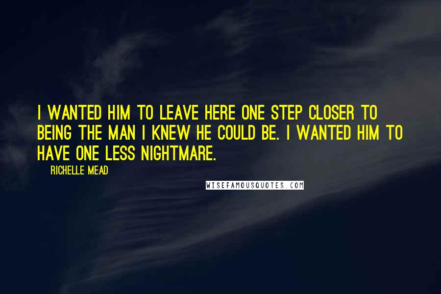 Richelle Mead Quotes: I wanted him to leave here one step closer to being the man I knew he could be. I wanted him to have one less nightmare.