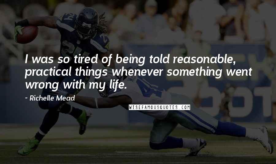 Richelle Mead Quotes: I was so tired of being told reasonable, practical things whenever something went wrong with my life.