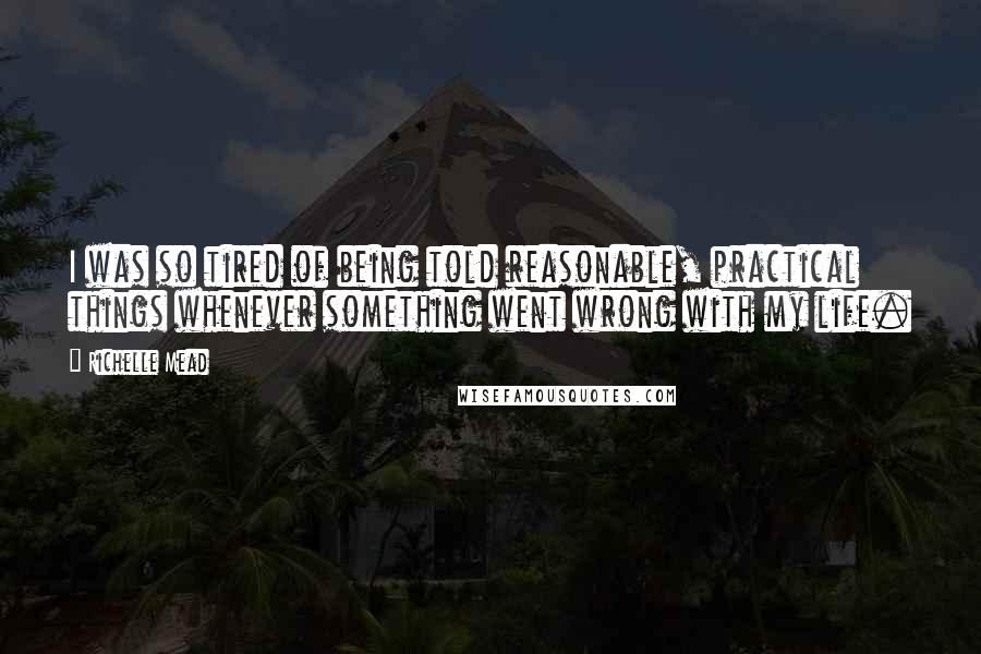 Richelle Mead Quotes: I was so tired of being told reasonable, practical things whenever something went wrong with my life.