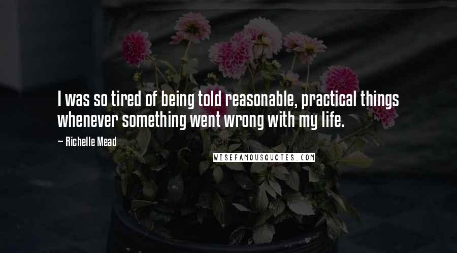 Richelle Mead Quotes: I was so tired of being told reasonable, practical things whenever something went wrong with my life.