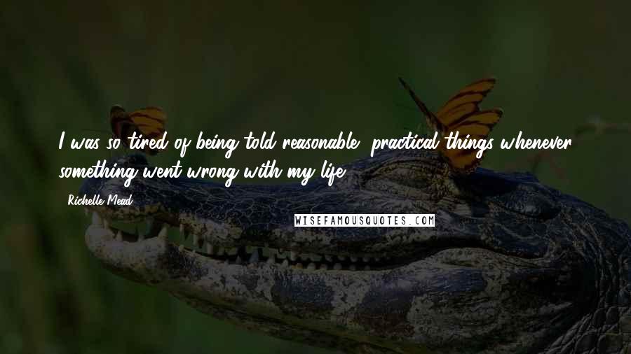 Richelle Mead Quotes: I was so tired of being told reasonable, practical things whenever something went wrong with my life.