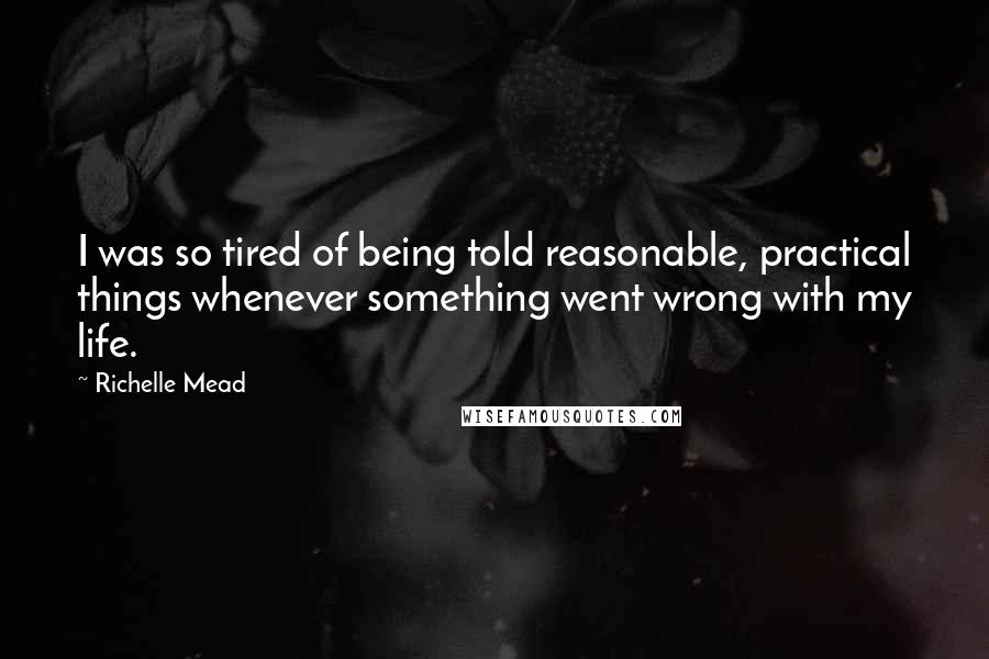 Richelle Mead Quotes: I was so tired of being told reasonable, practical things whenever something went wrong with my life.
