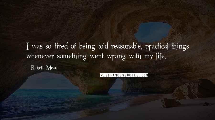 Richelle Mead Quotes: I was so tired of being told reasonable, practical things whenever something went wrong with my life.