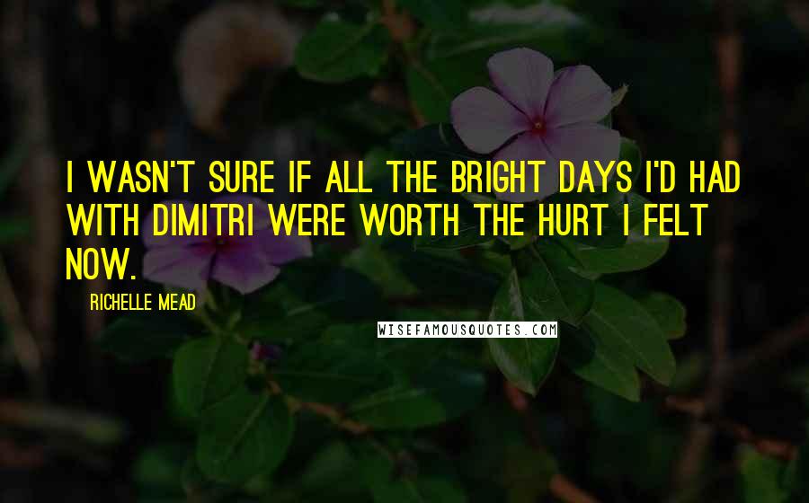 Richelle Mead Quotes: I wasn't sure if all the bright days I'd had with Dimitri were worth the hurt I felt now.