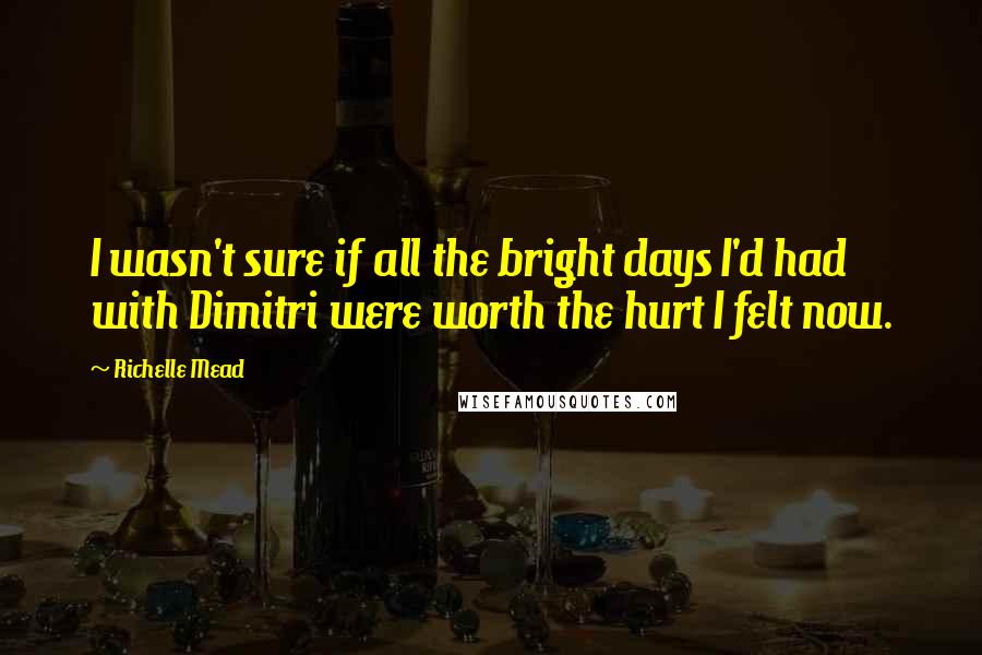 Richelle Mead Quotes: I wasn't sure if all the bright days I'd had with Dimitri were worth the hurt I felt now.