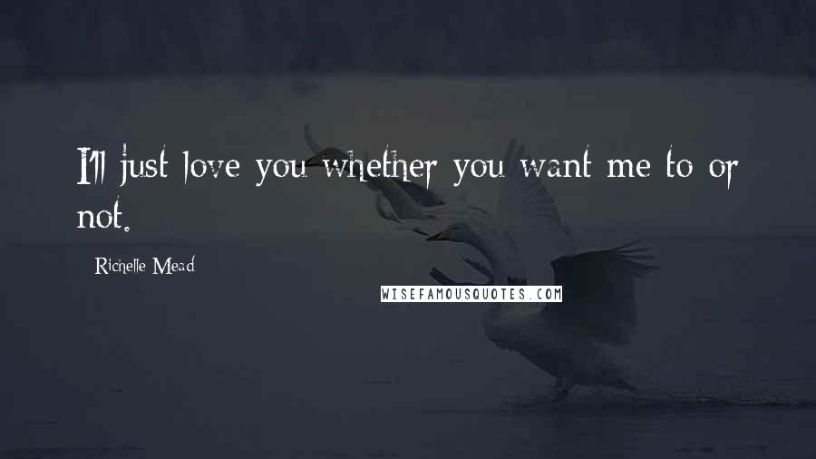 Richelle Mead Quotes: I'll just love you whether you want me to or not.