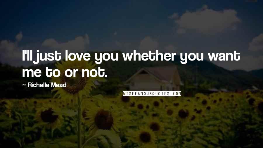 Richelle Mead Quotes: I'll just love you whether you want me to or not.