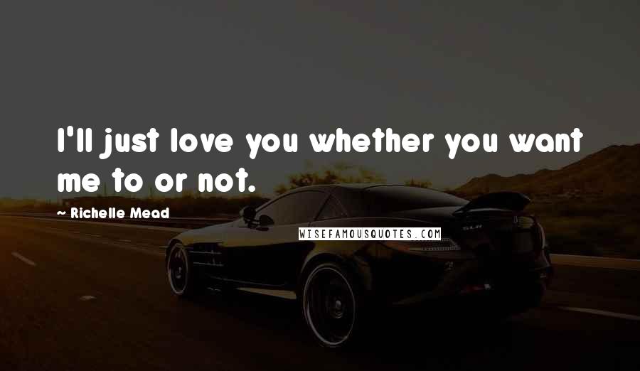 Richelle Mead Quotes: I'll just love you whether you want me to or not.