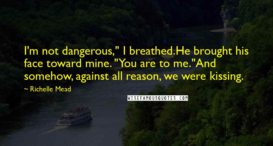 Richelle Mead Quotes: I'm not dangerous," I breathed.He brought his face toward mine. "You are to me."And somehow, against all reason, we were kissing.