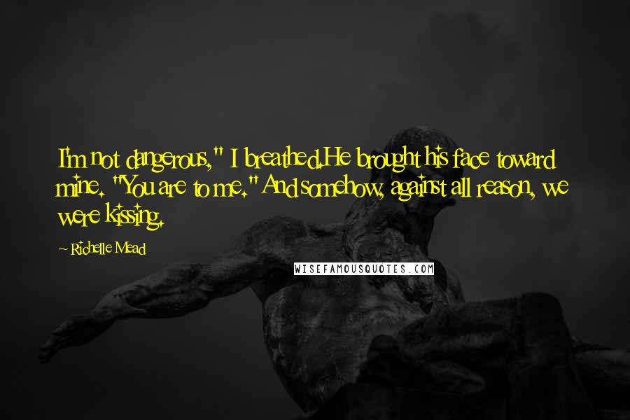 Richelle Mead Quotes: I'm not dangerous," I breathed.He brought his face toward mine. "You are to me."And somehow, against all reason, we were kissing.