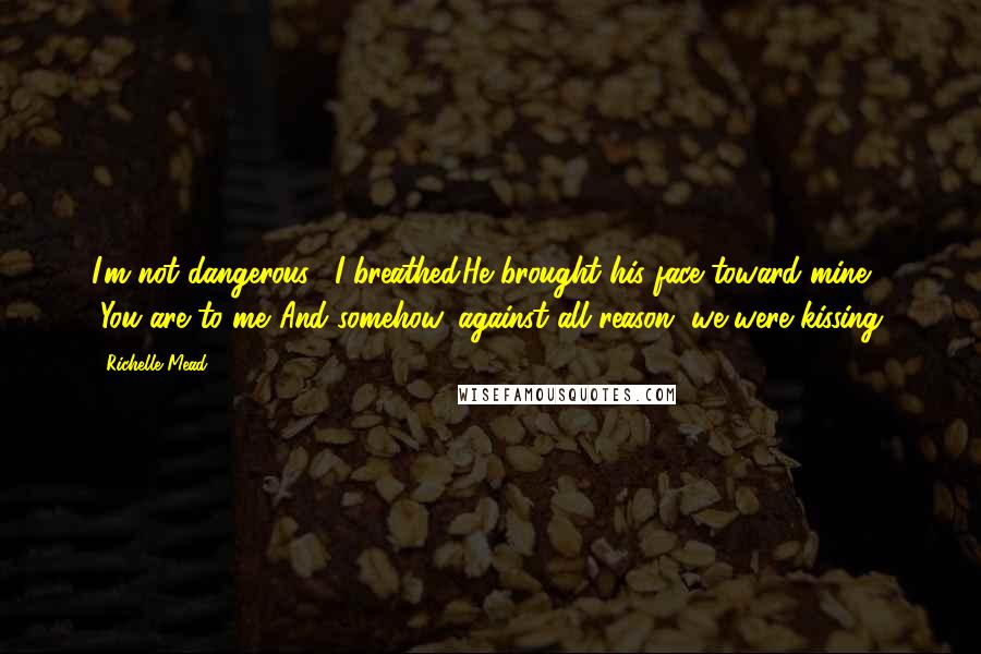 Richelle Mead Quotes: I'm not dangerous," I breathed.He brought his face toward mine. "You are to me."And somehow, against all reason, we were kissing.