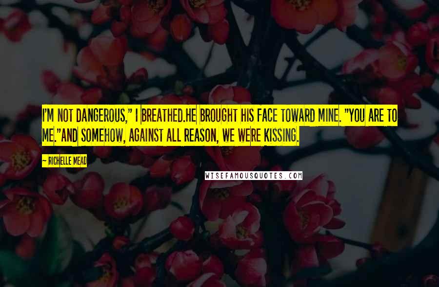 Richelle Mead Quotes: I'm not dangerous," I breathed.He brought his face toward mine. "You are to me."And somehow, against all reason, we were kissing.