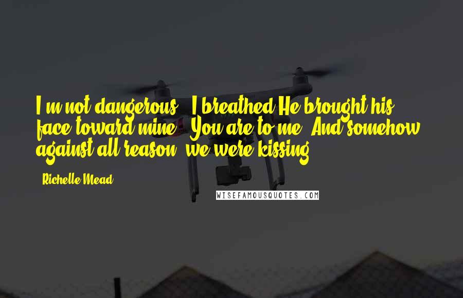 Richelle Mead Quotes: I'm not dangerous," I breathed.He brought his face toward mine. "You are to me."And somehow, against all reason, we were kissing.