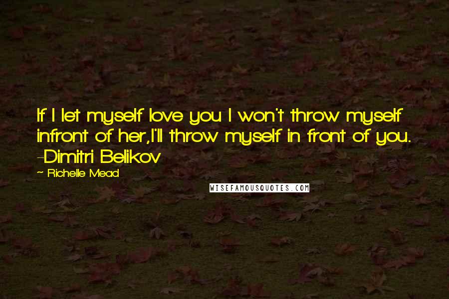 Richelle Mead Quotes: If I let myself love you I won't throw myself infront of her,I'll throw myself in front of you. -Dimitri Belikov