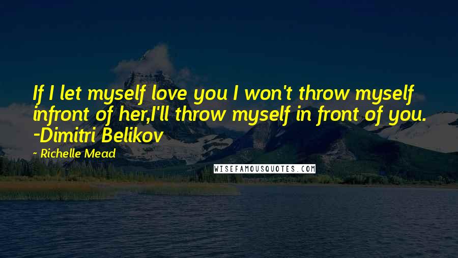 Richelle Mead Quotes: If I let myself love you I won't throw myself infront of her,I'll throw myself in front of you. -Dimitri Belikov