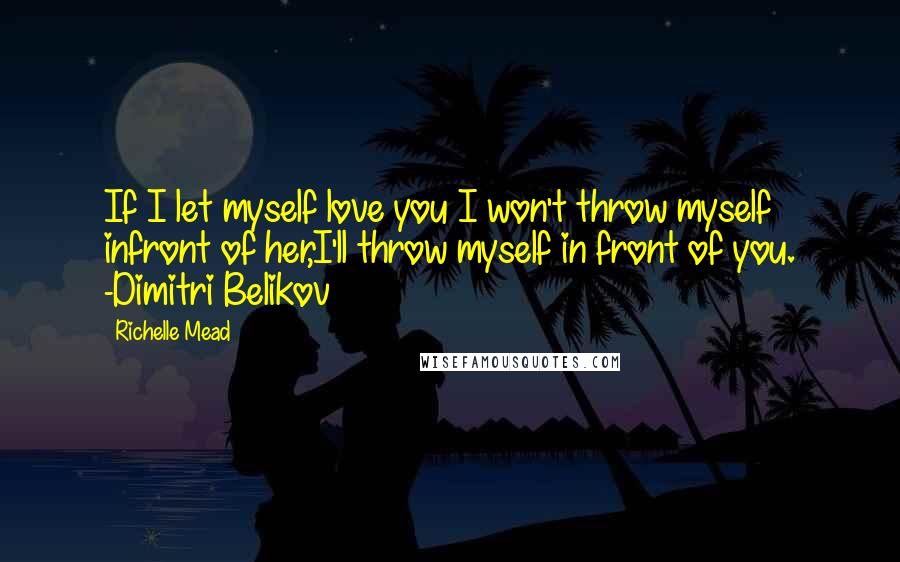 Richelle Mead Quotes: If I let myself love you I won't throw myself infront of her,I'll throw myself in front of you. -Dimitri Belikov