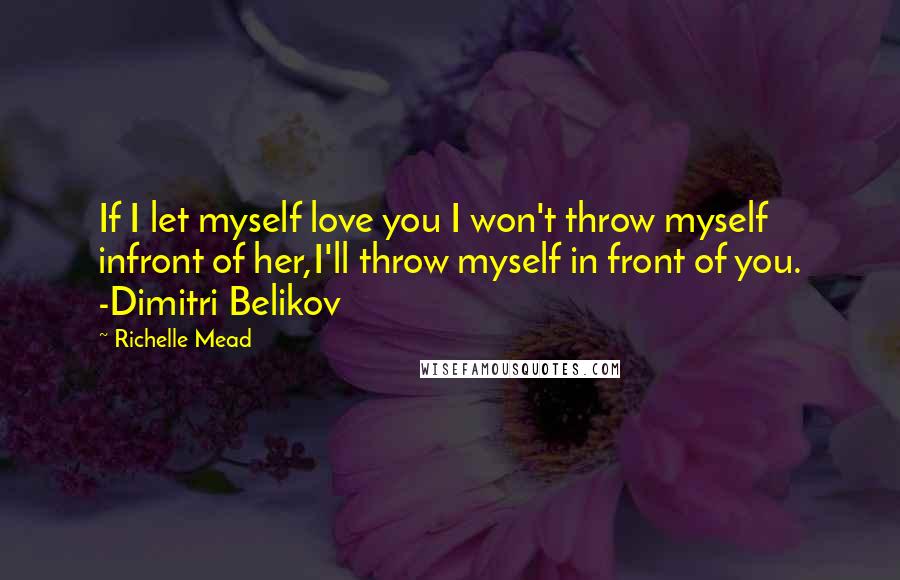 Richelle Mead Quotes: If I let myself love you I won't throw myself infront of her,I'll throw myself in front of you. -Dimitri Belikov