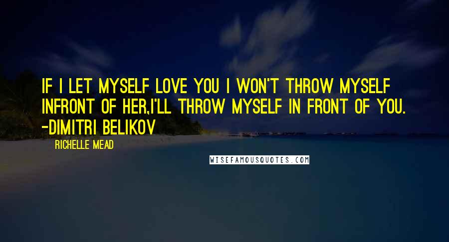 Richelle Mead Quotes: If I let myself love you I won't throw myself infront of her,I'll throw myself in front of you. -Dimitri Belikov