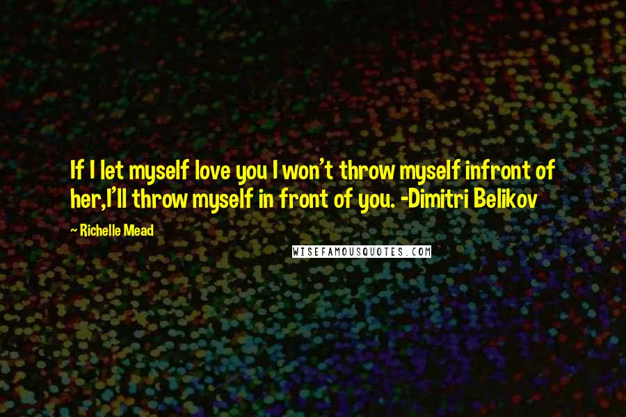 Richelle Mead Quotes: If I let myself love you I won't throw myself infront of her,I'll throw myself in front of you. -Dimitri Belikov