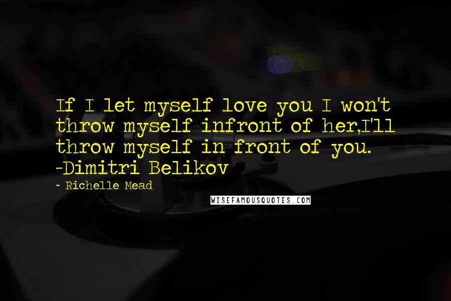 Richelle Mead Quotes: If I let myself love you I won't throw myself infront of her,I'll throw myself in front of you. -Dimitri Belikov