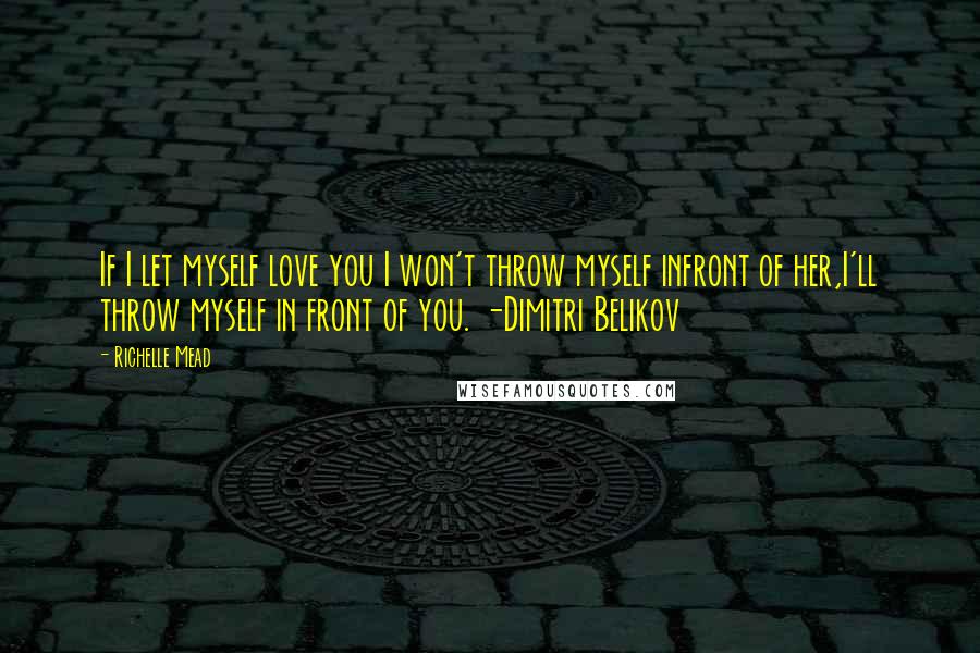 Richelle Mead Quotes: If I let myself love you I won't throw myself infront of her,I'll throw myself in front of you. -Dimitri Belikov