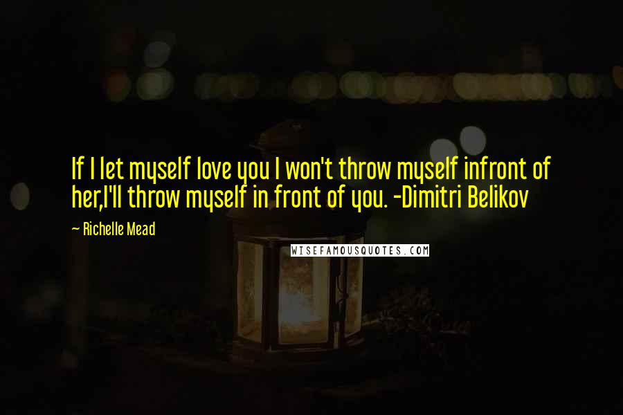 Richelle Mead Quotes: If I let myself love you I won't throw myself infront of her,I'll throw myself in front of you. -Dimitri Belikov