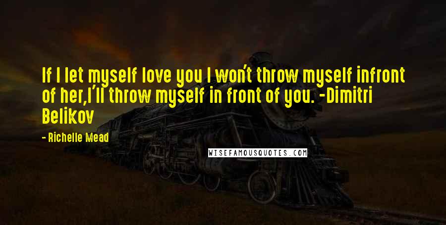 Richelle Mead Quotes: If I let myself love you I won't throw myself infront of her,I'll throw myself in front of you. -Dimitri Belikov