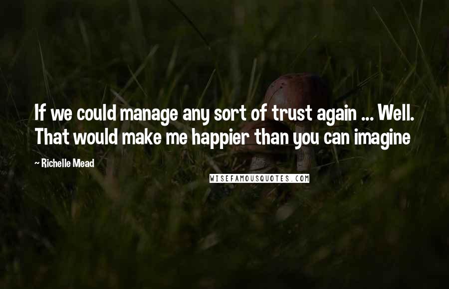 Richelle Mead Quotes: If we could manage any sort of trust again ... Well. That would make me happier than you can imagine