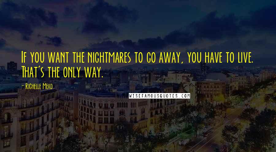 Richelle Mead Quotes: If you want the nightmares to go away, you have to live. That's the only way.