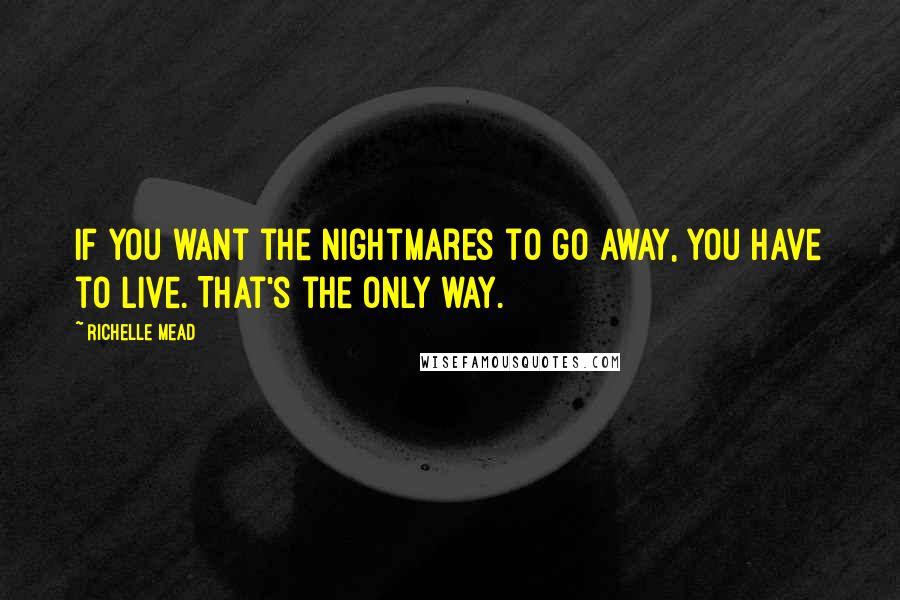 Richelle Mead Quotes: If you want the nightmares to go away, you have to live. That's the only way.