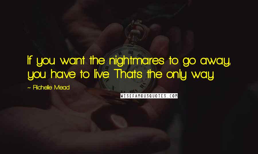 Richelle Mead Quotes: If you want the nightmares to go away, you have to live. That's the only way.