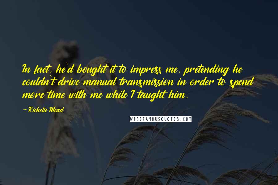 Richelle Mead Quotes: In fact, he'd bought it to impress me, pretending he couldn't drive manual transmission in order to spend more time with me while I taught him.