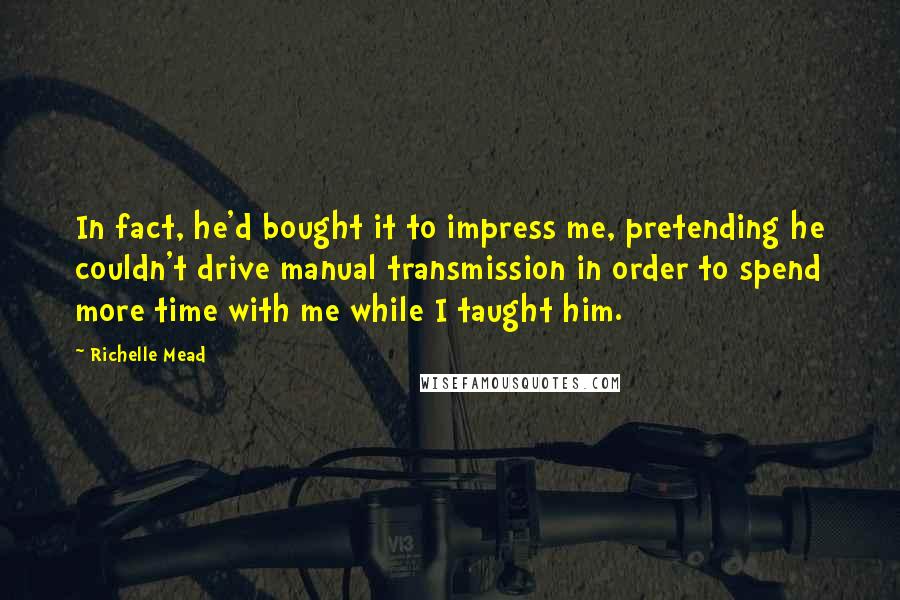 Richelle Mead Quotes: In fact, he'd bought it to impress me, pretending he couldn't drive manual transmission in order to spend more time with me while I taught him.