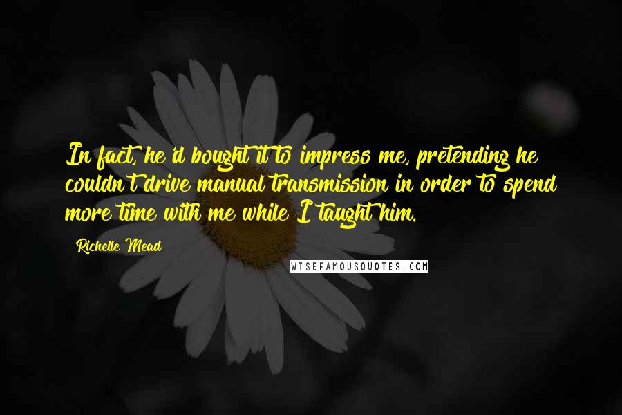 Richelle Mead Quotes: In fact, he'd bought it to impress me, pretending he couldn't drive manual transmission in order to spend more time with me while I taught him.