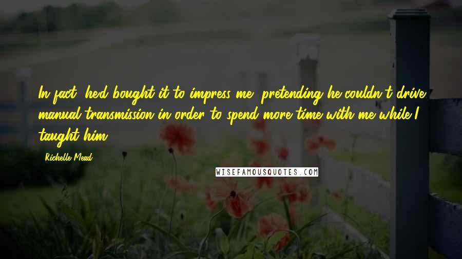 Richelle Mead Quotes: In fact, he'd bought it to impress me, pretending he couldn't drive manual transmission in order to spend more time with me while I taught him.