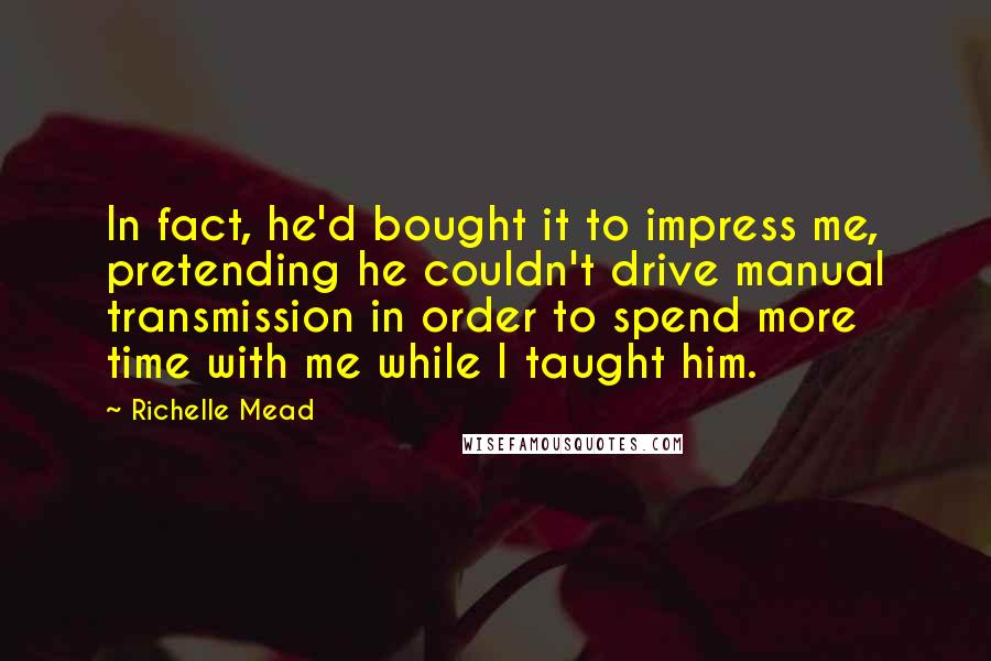 Richelle Mead Quotes: In fact, he'd bought it to impress me, pretending he couldn't drive manual transmission in order to spend more time with me while I taught him.