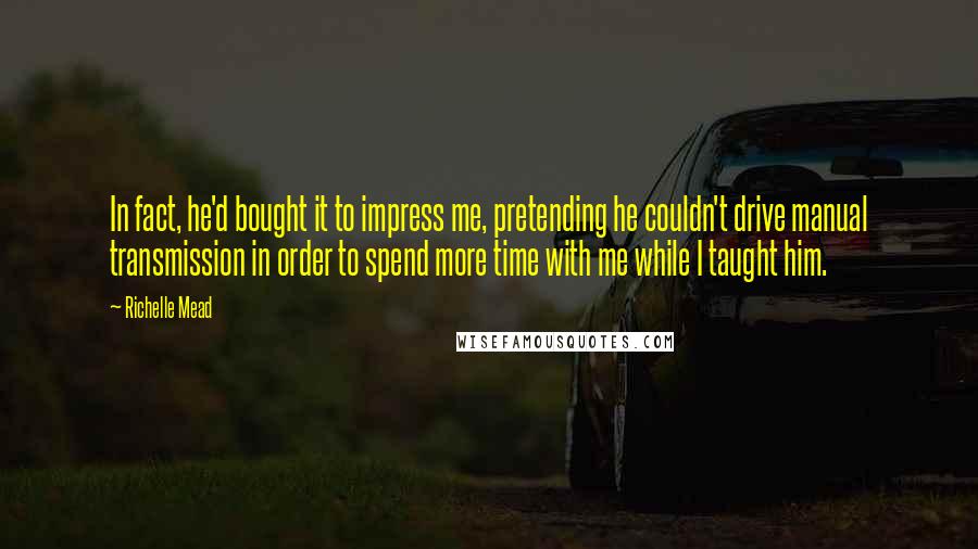 Richelle Mead Quotes: In fact, he'd bought it to impress me, pretending he couldn't drive manual transmission in order to spend more time with me while I taught him.