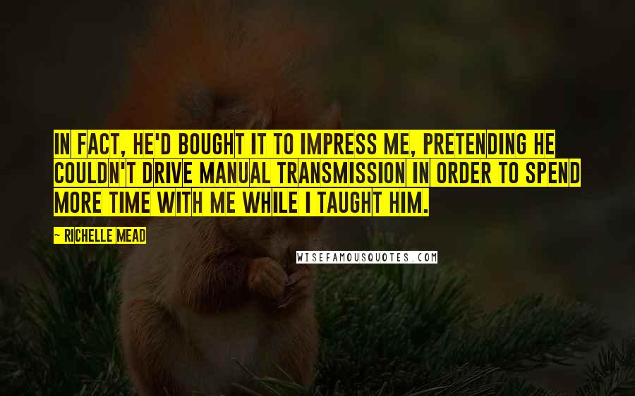 Richelle Mead Quotes: In fact, he'd bought it to impress me, pretending he couldn't drive manual transmission in order to spend more time with me while I taught him.